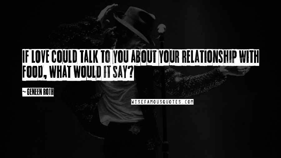 Geneen Roth Quotes: If LOVE could talk to you about your relationship with food, what would it say?