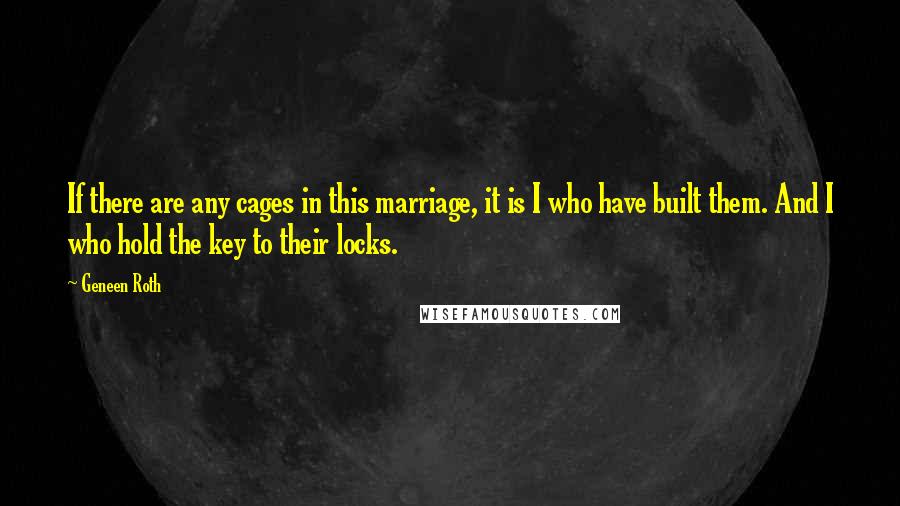 Geneen Roth Quotes: If there are any cages in this marriage, it is I who have built them. And I who hold the key to their locks.