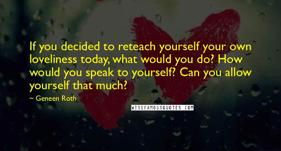 Geneen Roth Quotes: If you decided to reteach yourself your own loveliness today, what would you do? How would you speak to yourself? Can you allow yourself that much?