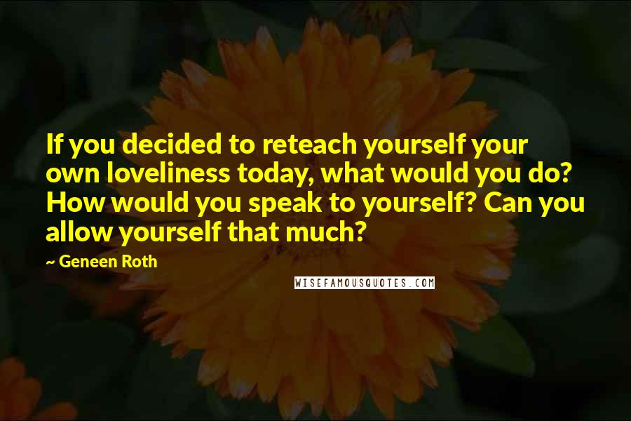 Geneen Roth Quotes: If you decided to reteach yourself your own loveliness today, what would you do? How would you speak to yourself? Can you allow yourself that much?