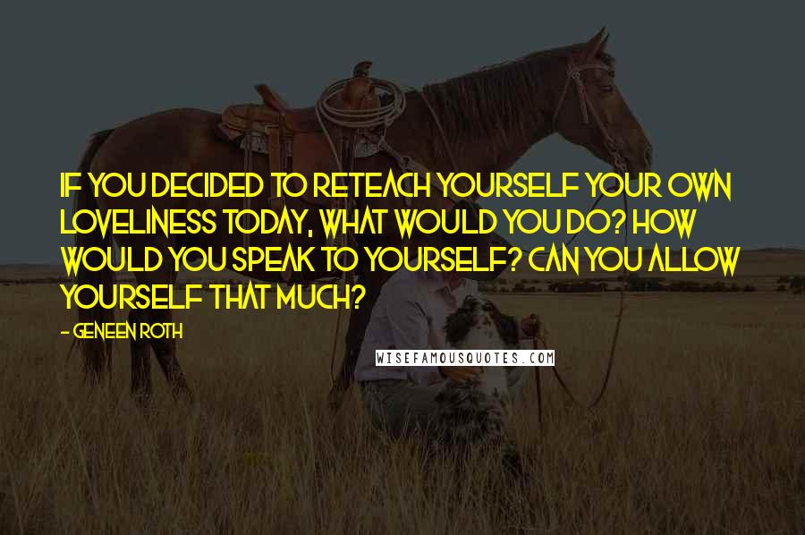 Geneen Roth Quotes: If you decided to reteach yourself your own loveliness today, what would you do? How would you speak to yourself? Can you allow yourself that much?
