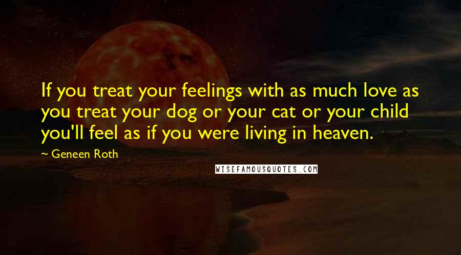 Geneen Roth Quotes: If you treat your feelings with as much love as you treat your dog or your cat or your child you'll feel as if you were living in heaven.