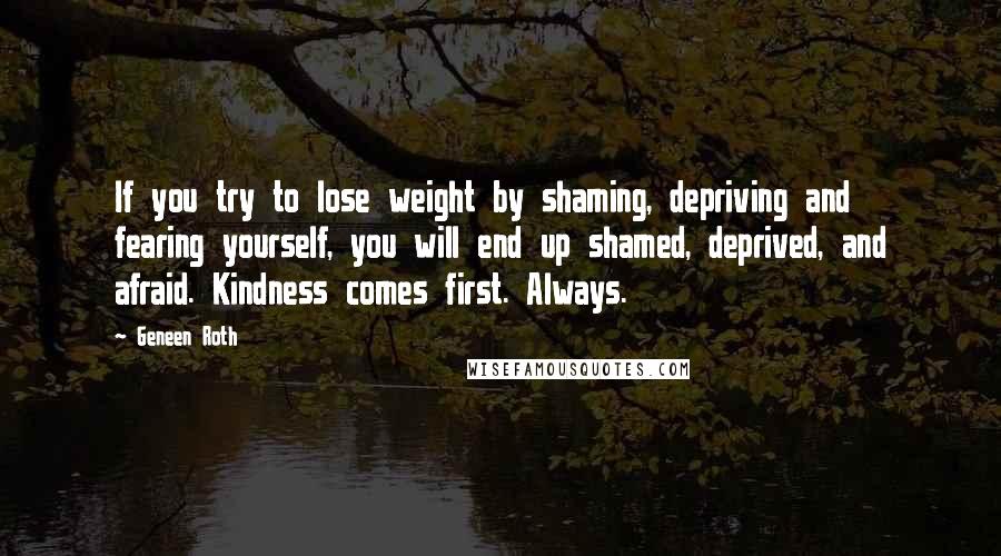 Geneen Roth Quotes: If you try to lose weight by shaming, depriving and fearing yourself, you will end up shamed, deprived, and afraid. Kindness comes first. Always.