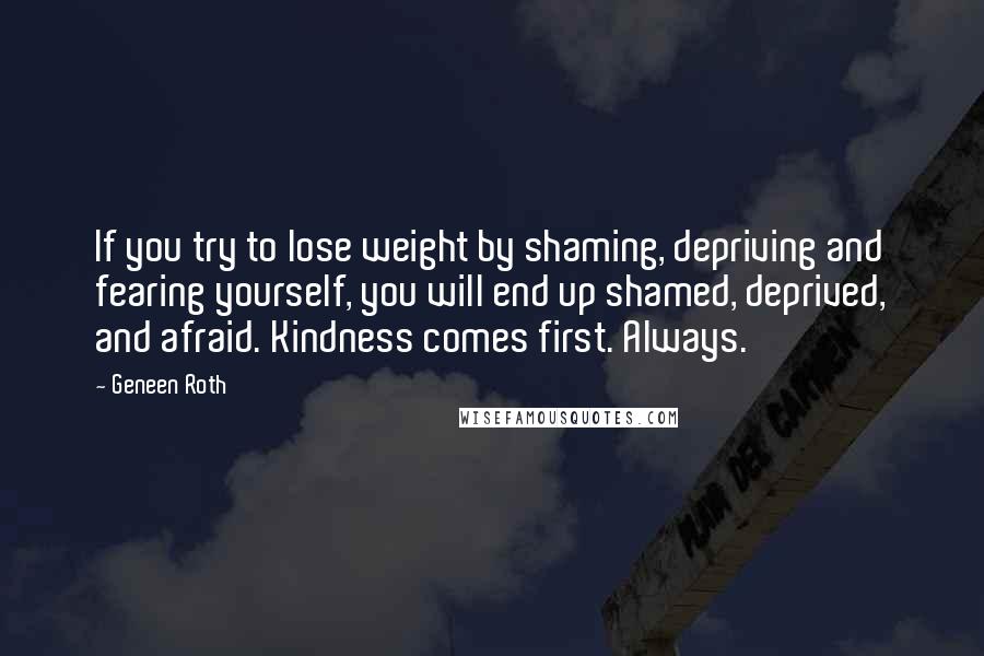 Geneen Roth Quotes: If you try to lose weight by shaming, depriving and fearing yourself, you will end up shamed, deprived, and afraid. Kindness comes first. Always.