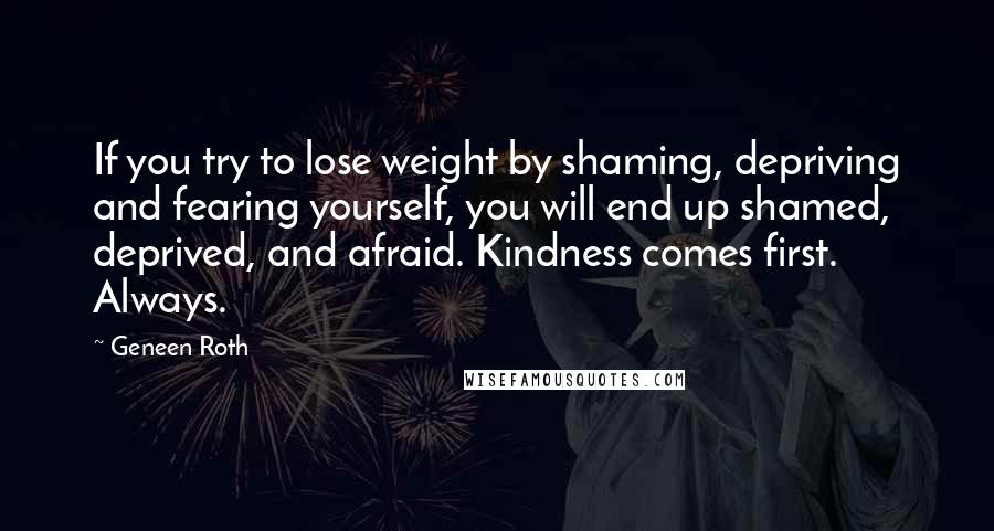 Geneen Roth Quotes: If you try to lose weight by shaming, depriving and fearing yourself, you will end up shamed, deprived, and afraid. Kindness comes first. Always.