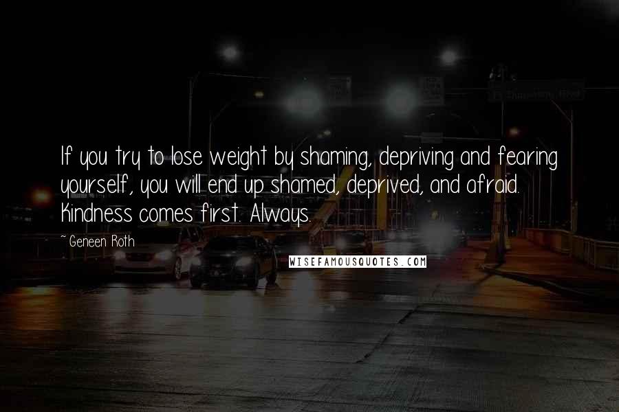Geneen Roth Quotes: If you try to lose weight by shaming, depriving and fearing yourself, you will end up shamed, deprived, and afraid. Kindness comes first. Always.