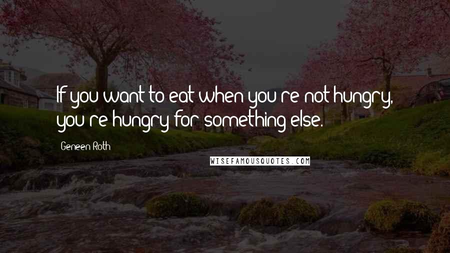 Geneen Roth Quotes: If you want to eat when you're not hungry, you're hungry for something else.