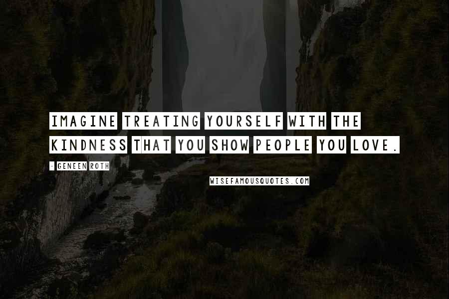 Geneen Roth Quotes: Imagine treating yourself with the kindness that you show people you love.