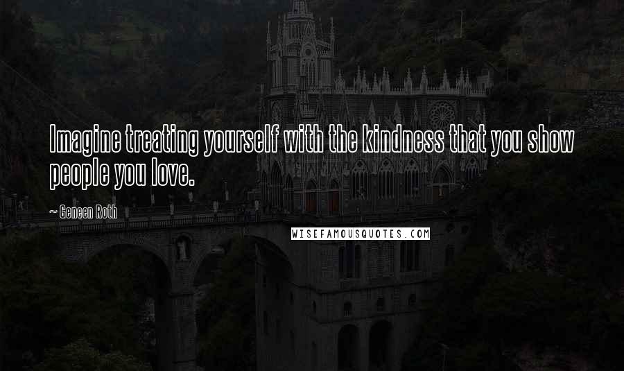 Geneen Roth Quotes: Imagine treating yourself with the kindness that you show people you love.