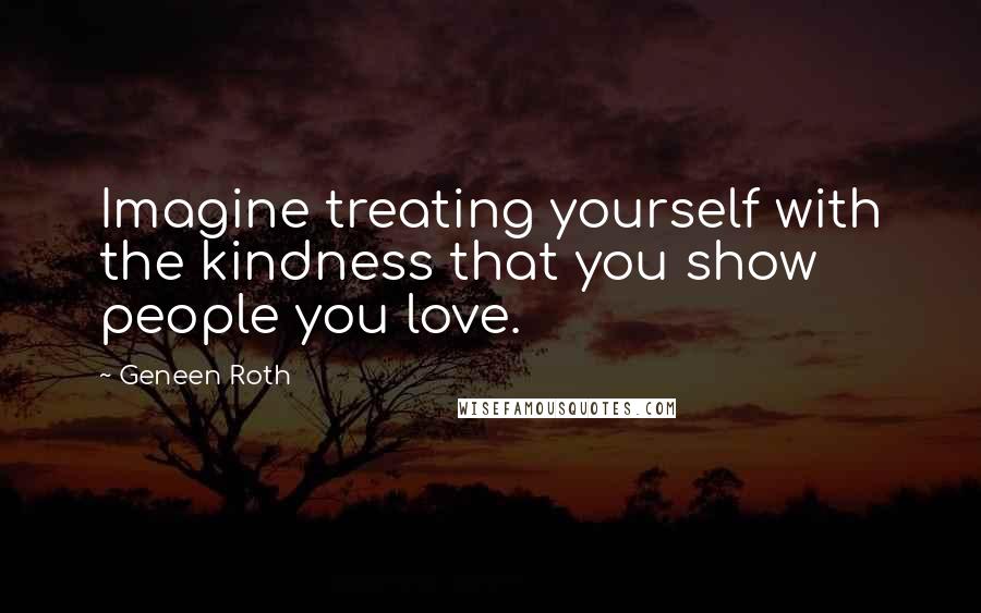 Geneen Roth Quotes: Imagine treating yourself with the kindness that you show people you love.