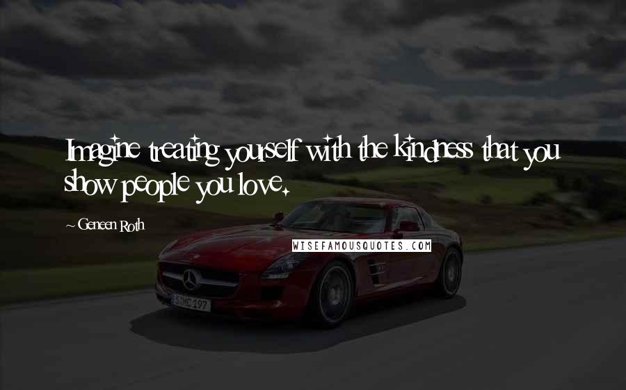 Geneen Roth Quotes: Imagine treating yourself with the kindness that you show people you love.