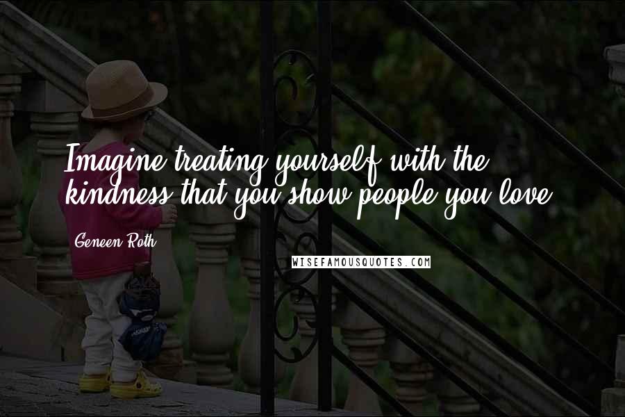 Geneen Roth Quotes: Imagine treating yourself with the kindness that you show people you love.