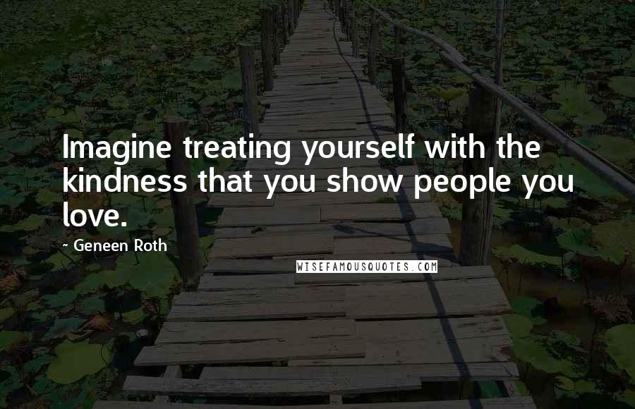 Geneen Roth Quotes: Imagine treating yourself with the kindness that you show people you love.