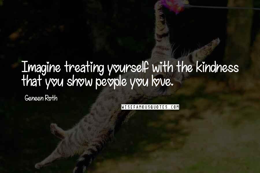 Geneen Roth Quotes: Imagine treating yourself with the kindness that you show people you love.