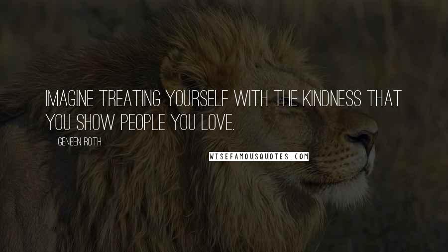 Geneen Roth Quotes: Imagine treating yourself with the kindness that you show people you love.