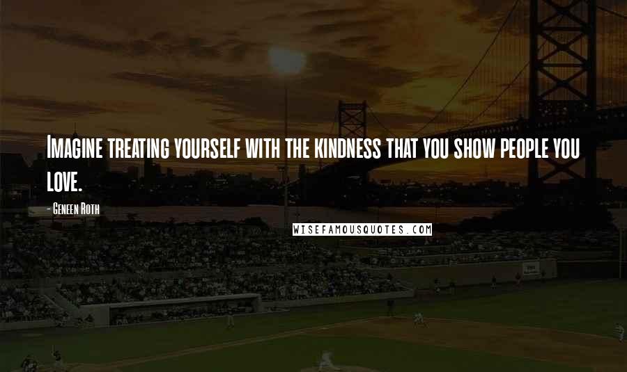 Geneen Roth Quotes: Imagine treating yourself with the kindness that you show people you love.