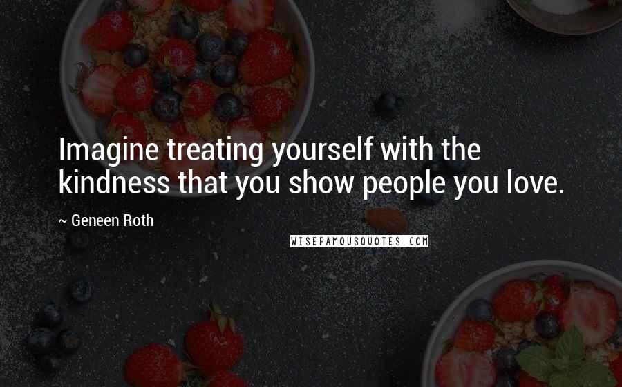 Geneen Roth Quotes: Imagine treating yourself with the kindness that you show people you love.