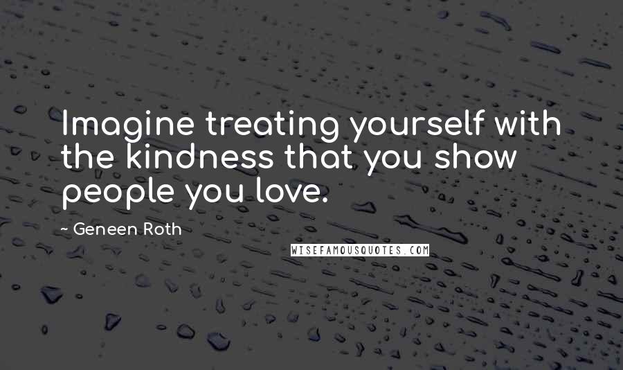 Geneen Roth Quotes: Imagine treating yourself with the kindness that you show people you love.