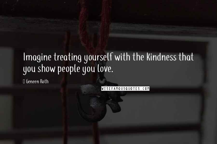 Geneen Roth Quotes: Imagine treating yourself with the kindness that you show people you love.