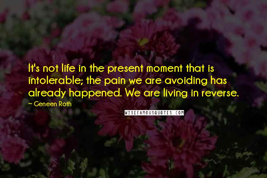 Geneen Roth Quotes: It's not life in the present moment that is intolerable; the pain we are avoiding has already happened. We are living in reverse.