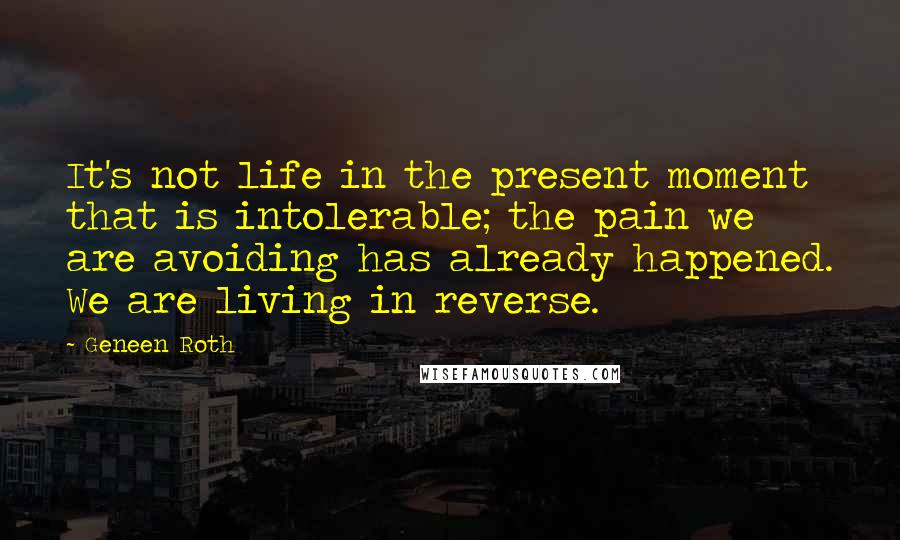 Geneen Roth Quotes: It's not life in the present moment that is intolerable; the pain we are avoiding has already happened. We are living in reverse.