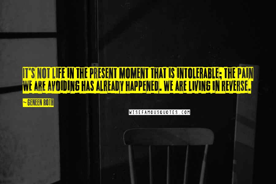 Geneen Roth Quotes: It's not life in the present moment that is intolerable; the pain we are avoiding has already happened. We are living in reverse.