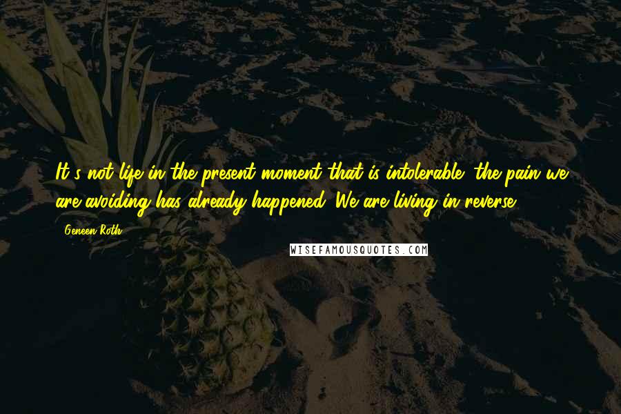 Geneen Roth Quotes: It's not life in the present moment that is intolerable; the pain we are avoiding has already happened. We are living in reverse.