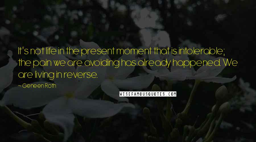 Geneen Roth Quotes: It's not life in the present moment that is intolerable; the pain we are avoiding has already happened. We are living in reverse.