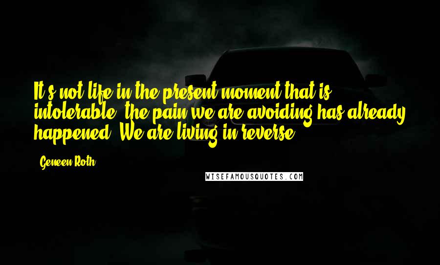 Geneen Roth Quotes: It's not life in the present moment that is intolerable; the pain we are avoiding has already happened. We are living in reverse.