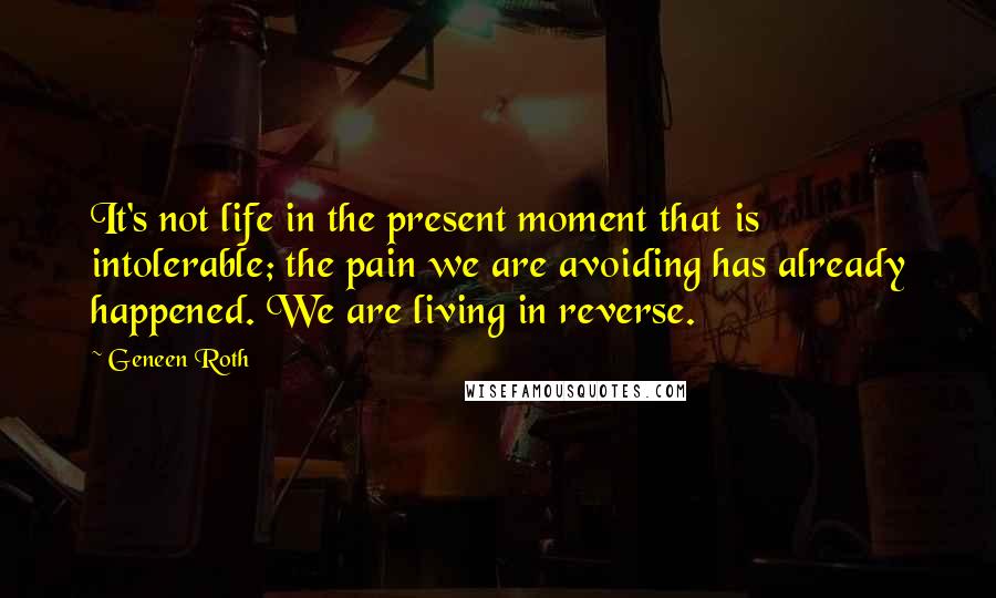 Geneen Roth Quotes: It's not life in the present moment that is intolerable; the pain we are avoiding has already happened. We are living in reverse.