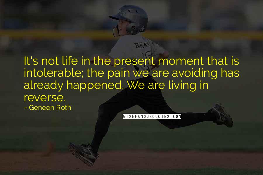 Geneen Roth Quotes: It's not life in the present moment that is intolerable; the pain we are avoiding has already happened. We are living in reverse.