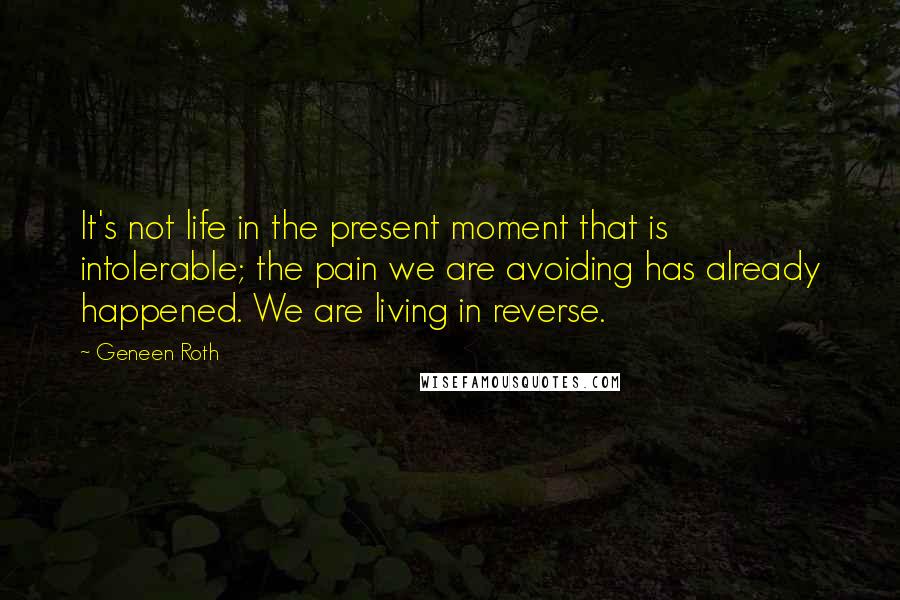 Geneen Roth Quotes: It's not life in the present moment that is intolerable; the pain we are avoiding has already happened. We are living in reverse.