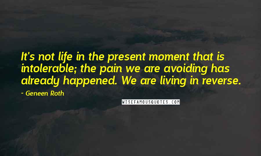 Geneen Roth Quotes: It's not life in the present moment that is intolerable; the pain we are avoiding has already happened. We are living in reverse.
