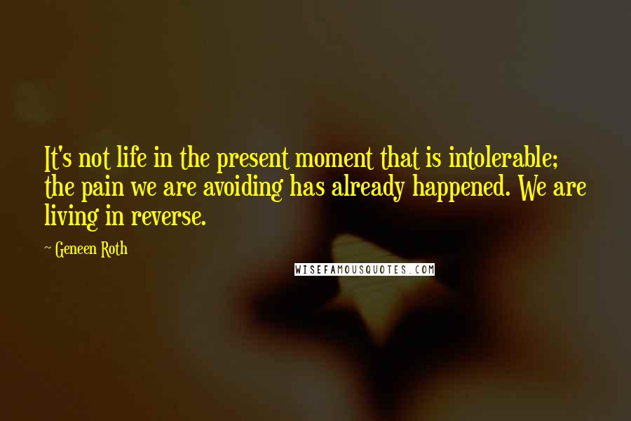 Geneen Roth Quotes: It's not life in the present moment that is intolerable; the pain we are avoiding has already happened. We are living in reverse.