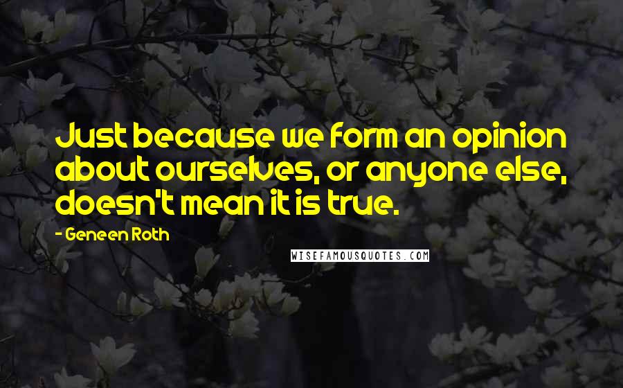 Geneen Roth Quotes: Just because we form an opinion about ourselves, or anyone else, doesn't mean it is true.