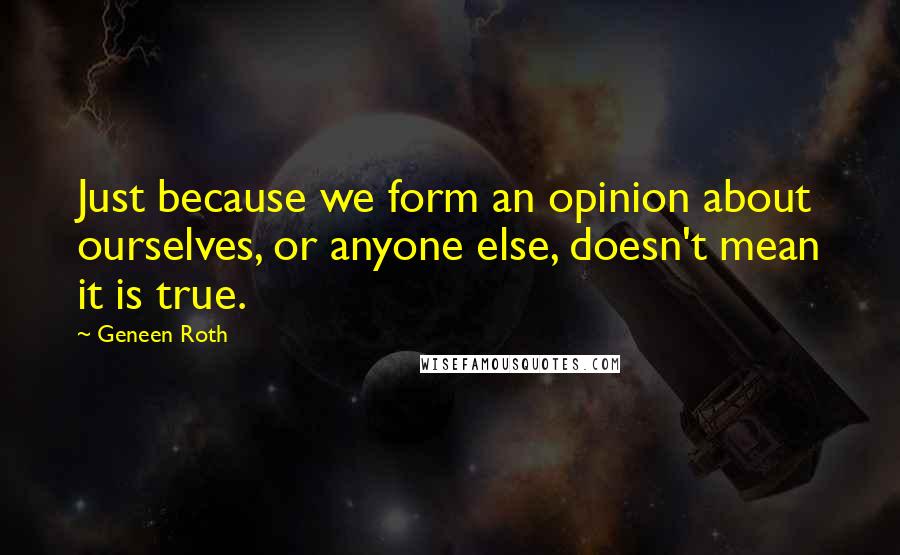 Geneen Roth Quotes: Just because we form an opinion about ourselves, or anyone else, doesn't mean it is true.