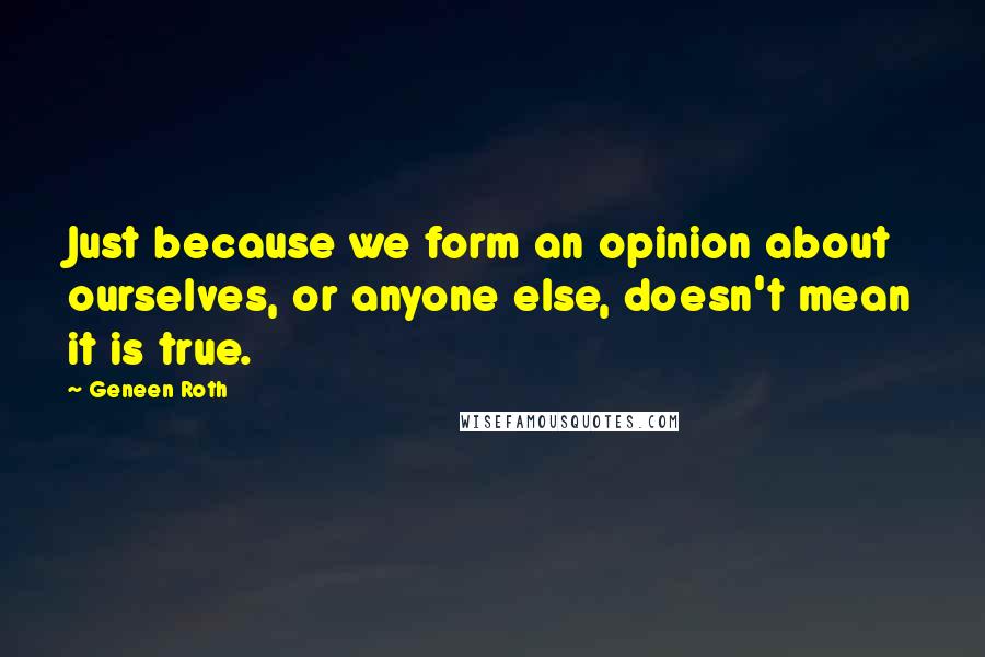 Geneen Roth Quotes: Just because we form an opinion about ourselves, or anyone else, doesn't mean it is true.