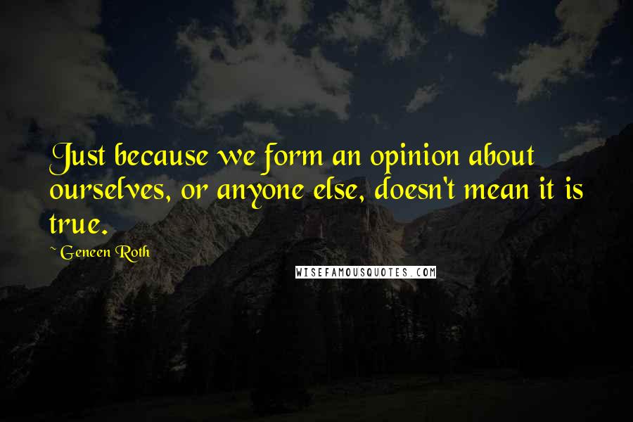 Geneen Roth Quotes: Just because we form an opinion about ourselves, or anyone else, doesn't mean it is true.