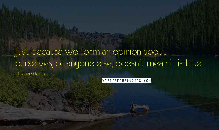 Geneen Roth Quotes: Just because we form an opinion about ourselves, or anyone else, doesn't mean it is true.