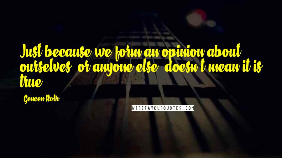 Geneen Roth Quotes: Just because we form an opinion about ourselves, or anyone else, doesn't mean it is true.