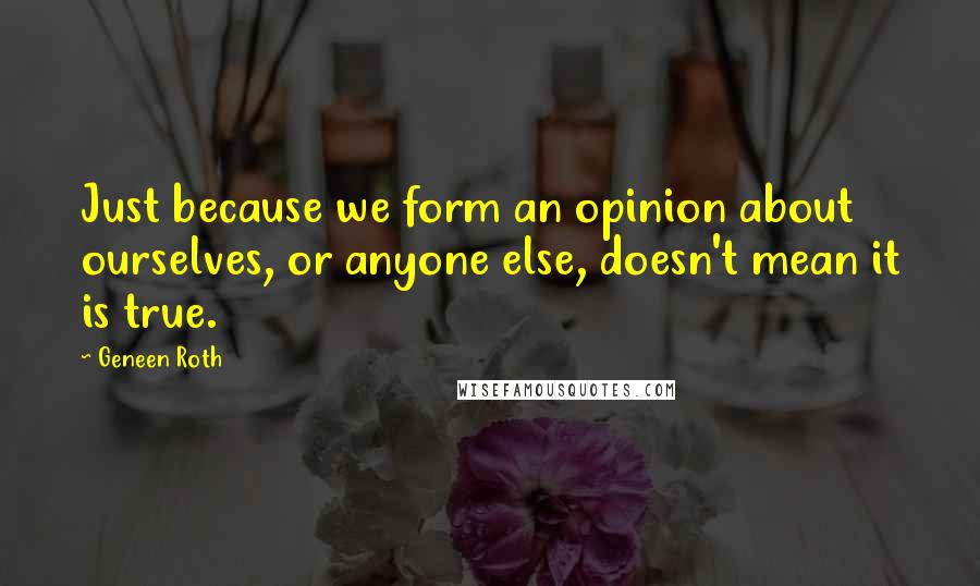 Geneen Roth Quotes: Just because we form an opinion about ourselves, or anyone else, doesn't mean it is true.