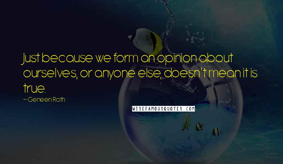 Geneen Roth Quotes: Just because we form an opinion about ourselves, or anyone else, doesn't mean it is true.