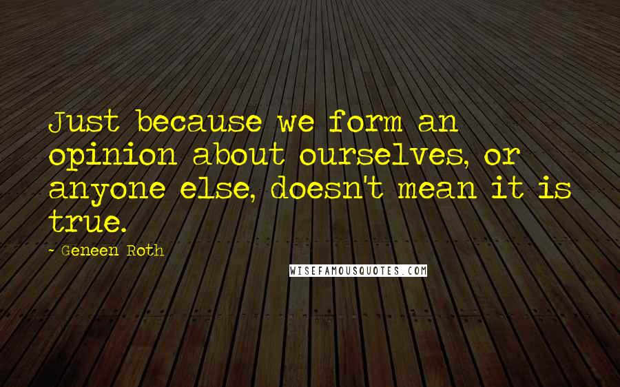 Geneen Roth Quotes: Just because we form an opinion about ourselves, or anyone else, doesn't mean it is true.