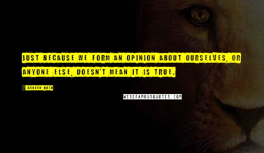 Geneen Roth Quotes: Just because we form an opinion about ourselves, or anyone else, doesn't mean it is true.