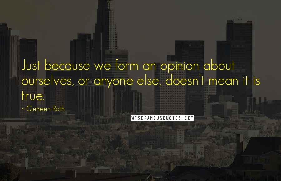 Geneen Roth Quotes: Just because we form an opinion about ourselves, or anyone else, doesn't mean it is true.