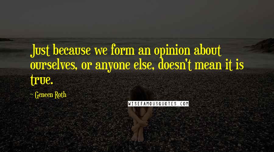 Geneen Roth Quotes: Just because we form an opinion about ourselves, or anyone else, doesn't mean it is true.
