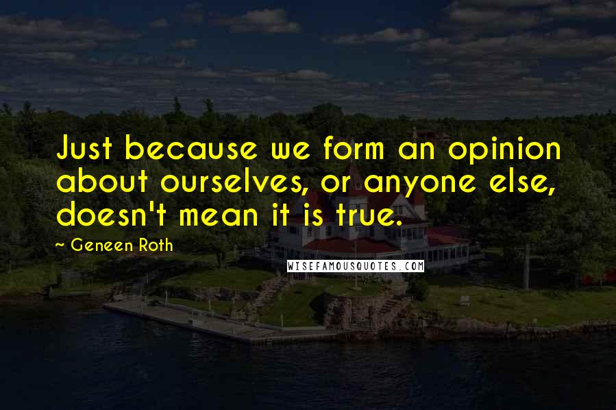 Geneen Roth Quotes: Just because we form an opinion about ourselves, or anyone else, doesn't mean it is true.