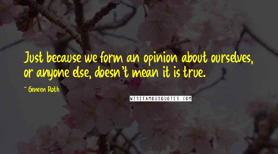 Geneen Roth Quotes: Just because we form an opinion about ourselves, or anyone else, doesn't mean it is true.