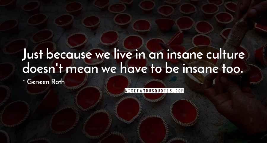 Geneen Roth Quotes: Just because we live in an insane culture doesn't mean we have to be insane too.