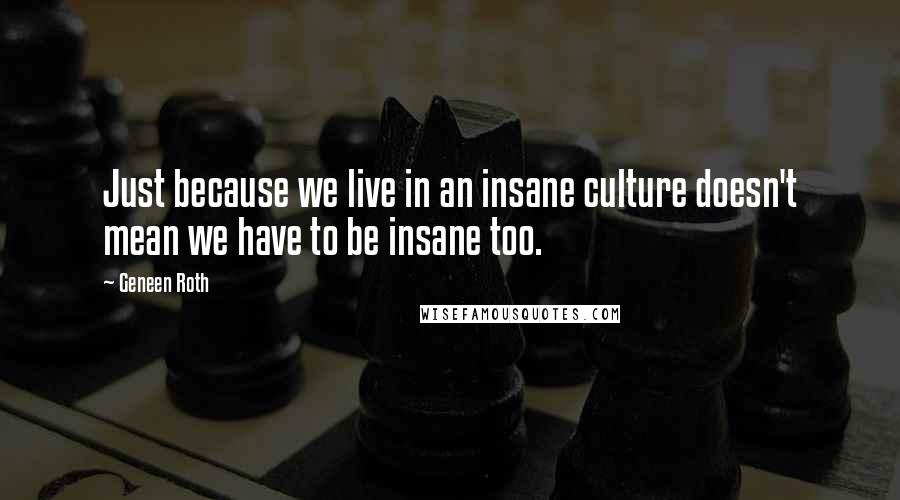 Geneen Roth Quotes: Just because we live in an insane culture doesn't mean we have to be insane too.